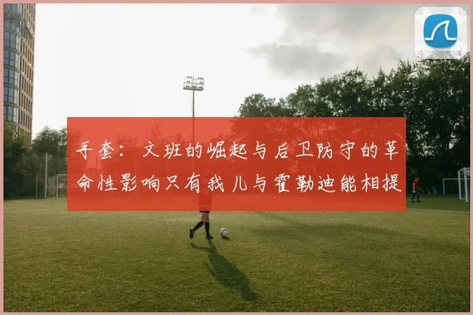 手套：文班的崛起与后卫防守的革命性影响只有我儿与霍勒迪能相提并论